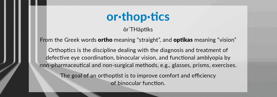 or·thop·tics ôrˈTHäptiks From the Greek words ortho meaning “straight”, and optikas meaning “vision” Orthoptics is the discipline dealing with the diagnosis and treatment of defective eye coordination, binocular vision, and functional amblyopia by non-pharmaceutical and non-surgical methods, e.g., glasses, prisms, exercises. The goal of an orthoptist is to improve comfort and efficiency of binocular function.